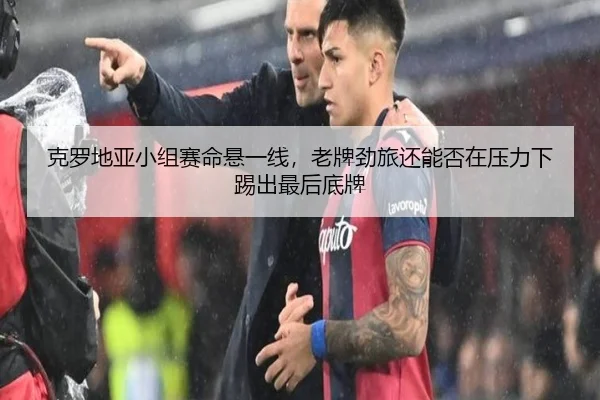 克罗地亚小组赛命悬一线，老牌劲旅还能否在压力下踢出最后底牌